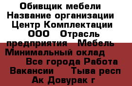 Обивщик мебели › Название организации ­ Центр Комплектации, ООО › Отрасль предприятия ­ Мебель › Минимальный оклад ­ 70 000 - Все города Работа » Вакансии   . Тыва респ.,Ак-Довурак г.